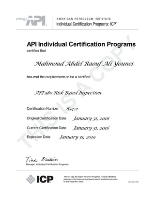 API Individual Certification Programs
certifies that
Mahmoud Abdel Raouf Ali Younes
has met the requirements to be a certified
API-580 Risk Based Inspection
Certification Number 63421
Original Certification Date January 31, 2016
Current Certification Date January 31, 2016
Expiration Date January 31, 2019
This is acopy, theoriginal has silver foil typeset. Toverifyauthenticity
pleasegotohttp://myicp.api.org/inspectorsearch/ andfollowinstructions
toverifyinspectors’ status.
 