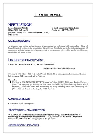 CURRICULUM VITAE
NEETU SINGHNEETU SINGH
Local Address Details: E-mail:- er.neetu93@gmail.com
H.No- 3096 Gali no- 10 Contacts:- +91-9717443715
Jawahar colony, N.I.T Faridabad (HARYANA)
PIN-121005
CAREER OBJECTIVECAREER OBJECTIVE
A dynamic, team spirited and performance driven engineering professional with extra ordinary blend of
leadership and A position in the organization that utilize my knowledge and skills for the achievement of
organization goals & enables me to learn, grow and to implement my views which can be helpful for my
organization and human beings.
HIGHLIGHTS OF EMPLOYMENTHIGHLIGHTS OF EMPLOYMENT
1. CSG NETWORKS PVT. LTD, JAN 2015 TO MAR 2016
DESIGNATION- TESTING ENGINEER
COMPANY PROFILE – CSG Networks Private Limited is a leading manufacturer and System
Integrator of Telecommunication Systems .
Key skills: -
 Working in CSG NETWORK PVT LTD (since Jan’15 to till MAR 2016) as a Testing Engineer-,
(Here This company performing various tasks like Soldering ,Manufacturing Power supply
Duplexer, Connectors and Cable assembling by using soldering cable also assembling PCB
(Printed Circuit Board) and testing the all RF Products.
COMPUTER SKILLS:COMPUTER SKILLS:
• MS office, Excel, Power point.
PROFESSIONAL QUALIFICATIONPROFESSIONAL QUALIFICATION
B.TECH. in Electronics & Communication (2011- 2015) from Delhi institute of
technology management & research (D.I.T.M.R) affiliated by Maharshi Dayanand
University ,ROHTAK And an aggregate on 76.4% Marks.
ACADMIC QUALIFICATIONACADMIC QUALIFICATION
 