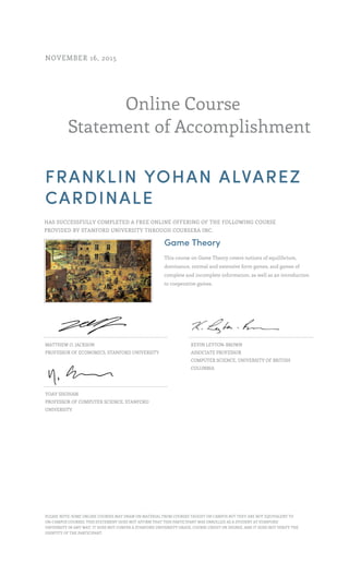 Online Course
Statement of Accomplishment
NOVEMBER 16, 2015
FRANKLIN YOHAN ALVAREZ
CARDINALE
HAS SUCCESSFULLY COMPLETED A FREE ONLINE OFFERING OF THE FOLLOWING COURSE
PROVIDED BY STANFORD UNIVERSITY THROUGH COURSERA INC.
Game Theory
This course on Game Theory covers notions of equilibrium,
dominance, normal and extensive form games, and games of
complete and incomplete information, as well as an introduction
to cooperative games.
MATTHEW O. JACKSON
PROFESSOR OF ECONOMICS, STANFORD UNIVERSITY
KEVIN LEYTON-BROWN
ASSOCIATE PROFESSOR
COMPUTER SCIENCE, UNIVERSITY OF BRITISH
COLUMBIA
YOAV SHOHAM
PROFESSOR OF COMPUTER SCIENCE, STANFORD
UNIVERSITY
PLEASE NOTE: SOME ONLINE COURSES MAY DRAW ON MATERIAL FROM COURSES TAUGHT ON CAMPUS BUT THEY ARE NOT EQUIVALENT TO
ON-CAMPUS COURSES. THIS STATEMENT DOES NOT AFFIRM THAT THIS PARTICIPANT WAS ENROLLED AS A STUDENT AT STANFORD
UNIVERSITY IN ANY WAY. IT DOES NOT CONFER A STANFORD UNIVERSITY GRADE, COURSE CREDIT OR DEGREE, AND IT DOES NOT VERIFY THE
IDENTITY OF THE PARTICIPANT.
 
