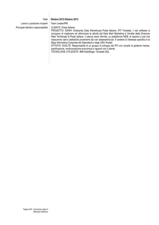 Pagina 3/8 - Curriculum vitae di
Marozza Gianluca
Date Ottobre 2012-Ottobre 2013
Lavoro o posizione ricoperti Team Leader/PM
Principali attività e responsabilità CLIENTE: Poste Italiane
PROGETTO: EDWH, Enterprise Data WareHouse Poste Italiane, RTI Teradata. I vari software si
occupano di migliorare ed ottimizzare le attività del Data Mart Marketing e Vendite della Divisione
Rete Territoriale di Poste italiane. L’utenza viene rifornita, su piattaforme WEB, di reports e cubi che
riassumono dati e statistiche provenienti dai vari datawarehouse. Il cantiere di interesse specifico è la
Base Informativa Corporate dei Dipendenti e degli Uffici Postali.
ATTIVITA’ SVOLTE: Responsabile di un gruppo di sviluppo del RTI con compiti di gestione risorse,
pianificazione, rendicontazione economica e rapporti con il cliente.
TECNOLOGIE UTILIZZATE: IBM DataStage; Teradata SQL
 