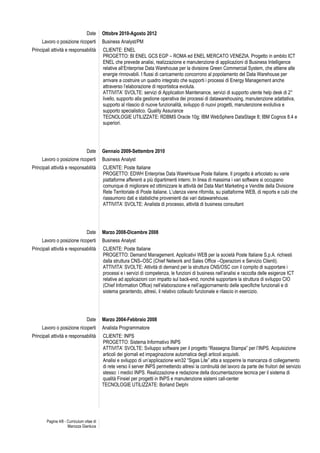 Pagina 4/8 - Curriculum vitae di
Marozza Gianluca
Date Ottobre 2010-Agosto 2012
Lavoro o posizione ricoperti Business Analyst/PM
Principali attività e responsabilità CLIENTE: ENEL
PROGETTO: BI ENEL GCS EGP – ROMA ed ENEL MERCATO VENEZIA. Progetto in ambito ICT
ENEL che prevede analisi, realizzazione e manutenzione di applicazioni di Business Intelligence
relative all’Enterprise Data Warehouse per la divisione Green Commercial System, che attiene alle
energie rinnovabili. I flussi di caricamento concorrono al popolamento del Data Warehouse per
arrivare a costruire un quadro integrato che supporti i processi di Energy Management anche
attraverso l’elaborazione di reportistica evoluta.
ATTIVITA’ SVOLTE: servizi di Application Maintenance, servizi di supporto utente help desk di 2°
livello, supporto alla gestione operativa dei processi di datawarehousing, manutenzione adattativa,
supporto al rilascio di nuove funzionalità, sviluppo di nuovi progetti, manutenzione evolutiva e
supporto specialistico. Quality Assurance
TECNOLOGIE UTILIZZATE: RDBMS Oracle 10g; IBM WebSphere DataStage 8; IBM Cognos 8.4 e
superiori.
Date Gennaio 2009-Settembre 2010
Lavoro o posizione ricoperti Business Analyst
Principali attività e responsabilità CLIENTE: Poste Italiane
PROGETTO: EDWH Enterprise Data WareHouse Poste Italiane. Il progetto è articolato su varie
piattaforme afferenti a più dipartimenti interni. In linea di massima i vari software si occupano
comunque di migliorare ed ottimizzare le attività del Data Mart Marketing e Vendite della Divisione
Rete Territoriale di Poste italiane. L’utenza viene rifornita, su piattaforme WEB, di reports e cubi che
riassumono dati e statistiche provenienti dai vari datawarehouse.
ATTIVITA’ SVOLTE: Analista di processo, attività di business consultant
Date Marzo 2008-Dicembre 2008
Lavoro o posizione ricoperti Business Analyst
Principali attività e responsabilità CLIENTE: Poste Italiane
PROGETTO: Demand Management. Applicativi WEB per la società Poste Italiane S.p.A. richiesti
dalla struttura CNS–OSC (Chief Network and Sales Office –Operazioni e Servizio Clienti).
ATTIVITA’ SVOLTE: Attività di demand per la struttura CNS/OSC con il compito di supportare i
processi e i servizi di competenza, le funzioni di business nell’analisi e raccolta delle esigenze ICT
relative ad applicazioni con impatto sul back-end, nonché supportare la struttura di sviluppo CIO
(Chief Information Office) nell’elaborazione e nell’aggiornamento delle specifiche funzionali e di
sistema garantendo, altresì, il relativo collaudo funzionale e rilascio in esercizio.
Date Marzo 2004-Febbraio 2008
Lavoro o posizione ricoperti Analista Programmatore
Principali attività e responsabilità CLIENTE: INPS
PROGETTO: Sistema Informativo INPS
ATTIVITA’ SVOLTE: Sviluppo software per il progetto “Rassegna Stampa” per l’INPS. Acquisizione
articoli dei giornali ed impaginazione automatica degli articoli acquisiti.
Analisi e sviluppo di un’applicazione win32 “Sigas Lite” atta a sopperire la mancanza di collegamento
di rete verso il server INPS permettendo altresì la continuità del lavoro da parte dei fruitori del servizio
stesso: i medici INPS. Realizzazione e redazione della documentazione tecnica per il sistema di
qualità Finsiel per progetti in INPS e manutenzione sistemi call-center
TECNOLOGIE UTILIZZATE: Borland Delphi
 