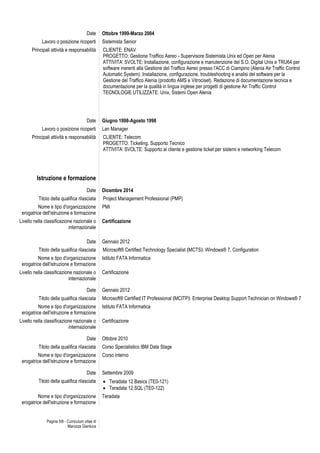 Pagina 5/8 - Curriculum vitae di
Marozza Gianluca
Date Ottobre 1999-Marzo 2004
Lavoro o posizione ricoperti Sistemista Senior
Principali attività e responsabilità CLIENTE: ENAV
PROGETTO: Gestione Traffico Aereo - Supervisore Sistemista Unix ed Open per Alenia
ATTIVITA’ SVOLTE: Installazione, configurazione e manutenzione del S.O. Digital Unix e TRU64 per
software inerenti alla Gestione del Traffico Aereo presso l'ACC di Ciampino (Alenia Air Traffic Control
Automatic System). Installazione, configurazione, troubleshooting e analisi del software per la
Gestione del Traffico Alenia (prodotto AMS e Vitrociset). Redazione di documentazione tecnica e
documentazione per la qualità in lingua inglese per progetti di gestione Air Traffic Control
TECNOLOGIE UTILIZZATE: Unix, Sistemi Open Alenia
Date Giugno 1998-Agosto 1998
Lavoro o posizione ricoperti Lan Manager
Principali attività e responsabilità CLIENTE: Telecom
PROGETTO: Ticketing. Supporto Tecnico
ATTIVITA’ SVOLTE: Supporto al cliente e gestione ticket per sistemi e networking Telecom
Istruzione e formazione
Date Dicembre 2014
Titolo della qualifica rilasciata Project Management Professional (PMP)
Nome e tipo d'organizzazione
erogatrice dell'istruzione e formazione
PMI
Livello nella classificazione nazionale o
internazionale
Certificazione
Date Gennaio 2012
Titolo della qualifica rilasciata Microsoft® Certified Technology Specialist ﴾MCTS﴿: Windows® 7, Configuration
Nome e tipo d'organizzazione
erogatrice dell'istruzione e formazione
Istituto FATA Informatica
Livello nella classificazione nazionale o
internazionale
Certificazione
Date Gennaio 2012
Titolo della qualifica rilasciata Microsoft® Certified IT Professional ﴾MCITP﴿: Enterprise Desktop Support Technician on Windows® 7
Nome e tipo d'organizzazione
erogatrice dell'istruzione e formazione
Istituto FATA Informatica
Livello nella classificazione nazionale o
internazionale
Certificazione
Date Ottobre 2010
Titolo della qualifica rilasciata Corso Specialistico IBM Data Stage
Nome e tipo d'organizzazione
erogatrice dell'istruzione e formazione
Corso interno
Date Settembre 2009
Titolo della qualifica rilasciata  Teradata 12 Basics (TE0-121)
 Teradata 12 SQL (TE0-122)
Nome e tipo d'organizzazione
erogatrice dell'istruzione e formazione
Teradata
 