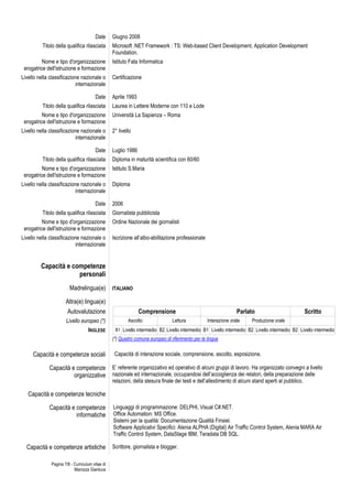 Pagina 7/8 - Curriculum vitae di
Marozza Gianluca
Date Giugno 2008
Titolo della qualifica rilasciata Microsoft .NET Framework : TS: Web-based Client Development, Application Development
Foundation.
Nome e tipo d'organizzazione
erogatrice dell'istruzione e formazione
Istituto Fata Informatica
Livello nella classificazione nazionale o
internazionale
Certificazione
Date Aprile 1993
Titolo della qualifica rilasciata Laurea in Lettere Moderne con 110 e Lode
Nome e tipo d'organizzazione
erogatrice dell'istruzione e formazione
Università La Sapienza – Roma
Livello nella classificazione nazionale o
internazionale
2° livello
Date Luglio 1986
Titolo della qualifica rilasciata Diploma in maturità scientifica con 60/60
Nome e tipo d'organizzazione
erogatrice dell'istruzione e formazione
Istituto S.Maria
Livello nella classificazione nazionale o
internazionale
Diploma
Date 2006
Titolo della qualifica rilasciata Giornalista pubblicista
Nome e tipo d'organizzazione
erogatrice dell'istruzione e formazione
Ordine Nazionale dei giornalisti
Livello nella classificazione nazionale o
internazionale
Iscrizione all’albo-abilitazione professionale
Capacità e competenze
personali
Madrelingua(e) ITALIANO
Altra(e) lingua(e)
Autovalutazione Comprensione Parlato Scritto
Livello europeo (*) Ascolto Lettura Interazione orale Produzione orale
INGLESE B1 Livello intermedio B2 Livello intermedio B1 Livello intermedio B2 Livello intermedio B2 Livello intermedio
(*) Quadro comune europeo di riferimento per le lingue
Capacità e competenze sociali Capacità di interazione sociale, comprensione, ascolto, esposizione.
Capacità e competenze
organizzative
E’ referente organizzativo ed operativo di alcuni gruppi di lavoro. Ha organizzato convegni a livello
nazionale ed internazionale, occupandosi dell’accoglienza dei relatori, della preparazione delle
relazioni, della stesura finale dei testi e dell’allestimento di alcuni stand aperti al pubblico.
Capacità e competenze tecniche
Capacità e competenze
informatiche
Linguaggi di programmazione: DELPHI, Visual C#.NET.
Office Automation: MS Office.
Sistemi per la qualità: Documentazione Qualità Finsiel.
Software Applicativi Specifici: Alenia ALPHA (Digital) Air Traffic Control System, Alenia MARA Air
Traffic Control System, DataStage IBM, Teradata DB SQL.
Capacità e competenze artistiche Scrittore, giornalista e blogger.
 