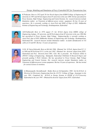 Design, Modeling and Simulation of Fuzzy Controlled SVC for Transmission Line
www.ijesi.org 18 | P a g e
K.Prakasam, Born in 1973 april 20, his B.tech degree from KSRM College of Engineering SV
university in 1997 and M.Tech degree from SV university in the year 2004. He has specialised in
Power Systems, High Voltage Engineering and Control Systems. his research interests include
Simulation studies on Transients of different power system equipment. He has 16 years of
experience. He is presently working as Assoc.Prof and HOD of Dept of EEE, Siddhartha
Institute of Engineering and Technolgy, Ibrahimpatnam, Hyderabad
2)D.Prabhavathi Born in 1976 august 27, her B.Tech degree from KSRM college of
Engineering, kadapa , SV university, and M.Tech degree from SV iniversity in the year 2003.She
has specialised in Power Systems, High Voltage Engineering.She is currently working as
Assoc.Prof ,dept of EEE Siddhartha Institute of Engineering and Technolgy, Ibrahimpatnam,
Hyderabad Her research interests include Simulation studies on faults identification in UG
cable of LT and HT. She has 12 years of experience.
3) Dr. M. Surya Kalavathi, Born on 8th July 1966, Obtained her B.Tech degree from S.V. U.
in 1988 and M.Tech from S.V.U. in the year 1992. Obtained her doctoral degree from JNTU,
Hyderabad and Post Doctoral from CMU, USA. She is presently the Professor (EEE) in
JNTUH College of Engineering, Kukatpally, Hyderabad. Published 16 Research Papers and
presently guiding 5 Ph.D. Scholars. She has specialised in Power Systems, High Voltage
Engineering and Control Systems. Her research interests include Simulation studies on
Transients of different power system equipment. She has 18 years of experience. She has invited
for various lectures in institutes.
4) Bhumanapally. Ravindhranath Reddy, Born on 3rd September, 1969. Got his B.Tech in
Electrical & Electronics Engineering from the J.N.T.U. College of Engg., Anantapur in the
year 1991. Completed his M.Tech in Energy Systems in IPGSR of J.N.T.University
Hyderabad in the year 1997. Obtained his doctoral degree from JNTU, Hyderabad .
 