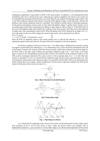 Design, Modeling and Simulation of Fuzzy Controlled SVC for Transmission Line
www.ijesi.org 10 | P a g e
simultaneous application of gate pulses to SCRs of the same polarity. In addition, it will automatically block
immediately after the ac current crosses zero, unless the gate signal is reapplied. The current in the reactor can
be controlled from maximum (SCR closed) to zero (SCR open) by the method of firing delay angle control. That
is, the SCR conduction delayed with respect to the peak of the applied voltage in each half-cycle, and thus the
duration of the current conduction interval is controlled. This method of current control is illustrated separately
for the positive and negative current cycles in Fig.2 where the applied voltage V and the reactor current iL(α) at
zero delay angle (switch fully closed) and at an arbitrary α delay angle are shown. When α =0, the SCR closes at
the crest of the applied voltage and evidently the resulting current in the reactor will be the same as that obtained
in steady state with a permanently closed switch. When the gating of the SCR is delayed by an angle α (0 ≤ α ≤
/2) with respect to the crest of the voltage, the current in the reactor can be expressed [1] as follows
V(t) = V cos ωt. (1)
iL = (1/L) α∫ωt
V(t)dt = (V/ωL)(sin ωt –sin α) (2)
Since the SCR, by definition, opens as the current reaches zero, is valid for the interval α ≤ ωt ≤ –α. For
subsequent negative half-cycle intervals, the sign of the terms in equation (1) becomes opposite.
In the above equation (1) the term (V/ωL) sin α = 0 is offset which is shifted down for positive and up
for negative current half-cycles obtained at α = 0, as illustrated in Fig.2. Since the SCRs automatically turns off
at the instant of current zero crossing of SCR this process actually controls the conduction intervals (or angle) of
the SCR. That is, the delay angle α defines the prevailing conduction angle σ (σ = -2α). Thus, as the delay
angle α increases, the corresponding increasing offset results in the reduction of the conduction angle σ of the
SCR, and the consequent reduction of the reactor current. At the maximum delay of α =  /2, the offset also
reaches its maximum of V/ωL, at which both the conduction angle and the reactor current becomes zero. The
two parameters, delay angle α and conduction angle σ are equivalent and therefore TCR can be characterized by
either of them; their use is simply a matter of preference. For this reason, expression related to the TCR can be
found in the literature both in terms of α and σ [1].
Fig. 1. Basic Thyristor Controlled Reactor
Fig.2. firing delay angle
Fig. 3. Operating waveforms
It is evident that the magnitude of the current in the reactor varied continuously by delay angle control
from maximum (α=0) to zero (α=/2) shown in Fig.3, where the reactor current iL(α) together with its
fundamental component iLF(α) are shown at various delay angles α [1]. However the adjustment of the current
 