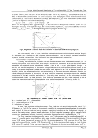 Design, Modeling and Simulation of Fuzzy Controlled SVC for Transmission Line
www.ijesi.org 11 | P a g e
in reactor can take place only once in each-half cycle, in the zero to /2 interval [1]. This restriction result in a
delay of the attainable current control. The worst-case delay, when changing the current from maximum to zero
(or vice versa), is a half-cycle of the applied ac voltage. The amplitude ILF (α) of the fundamental reactor current
iLF(α) can be expressed as a function of angle α [1].
ILF (α) = V/ωL (1 – (2/) α – (1/) sin (2α)) (3)
Where V is the amplitude of the applied voltage, L is the inductance of the thyristor-controlled reactor and ω is
the angular frequency of the applied voltage. The variation of the amplitude ILF (α), normalized to the maximum
current ILFmax, (ILFmax= V/ωL), is shown plotted against delay angle α shown in Fig.4.
Fig.4. Amplitude variation of the fundamental TCR current with the delay angle (α)
It is clear from Fig.4 the TCR can control the fundamental current continuously from zero (SCR open)
to a maximum (SCR closed) as if it was a variable reactive admittance. Thus, an effective reactance admittance,
BL(α), for the TCR can be defined. This admittance, as a function of angle α is obtained as:
BL(α)=1/ωL(1–(2/)α–(1/)sin(2α)) (4)
Evidently, the admittance BL(α) varies with α in the same manner as the fundamental current ILF(α).The
meaning of equation (4) is that at each delay angle α an effective admittance BL(α) can be defined which
determines the magnitude of the fundamental current, ILF(α), in the TCR at a given applied voltage V. In
practice, the maximal magnitude of the applied voltage and that of the corresponding current limited by the
ratings of the power components (reactor and SCRs) used. Thus, a practical TCR can be operated anywhere in a
defined V-I area, the boundaries of which are determined by its maximum attainable admittance, voltage and
current ratings as illustrated in the Fig.5a. The TCR limits are established by design from actual operating
requirements. If the TCR switching is restricted to a fixed delay angle, usually α = 0, then it becomes a thyristor
switched reactor (TSR). The TSR provide a fixed inductive admittance and thus, when connected to the ac
system, the reactive current in it will be proportion to the applied voltage as the V - I plot in the Fig.5b.
Fig.5. Operating V-I area of (a) For TCR and ( b) For TSR
VLmax = voltage limit, ILmax = current limit
BLmax = max admittance of TCR,
BL = admittance of reactor
A basic VAR generator arrangement using a fixed capacitor with a thyristor-controlled reactor (FC-
TCR) shown in Fig.6 [1].The current in the reactor is varied by the previously discussed method of firing delay
angle control. A filter network that has the necessary capacitive impedance at the fundamental frequency to
generate the reactive power required usually substitutes the fixed capacitor in practice, fully or partially, but it
provides low impedance at selected frequencies to shunt the dominant harmonics produced by the TCR.
The fixed capacitor thyristor-controlled reactor type VAR generator may be considered essentially to
consist of a variable reactor (controlled by a delay angle α) and a fixed capacitor. With an overall VAR demand
versus VAR output characteristic as shown in Fig.7 in constant capacitive VAR generator (Qc) of the fixed
capacitor is opposed by the variable VAR absorption (QL) of the thyristor controlled reactor, to yield the total
VAR output (Q) required. At the maximum capacitive VAR output, the thyristor-controlled reactor is off (α=
 