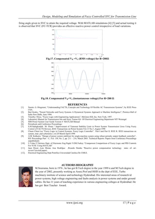 Design, Modeling and Simulation of Fuzzy Controlled SVC for Transmission Line
www.ijesi.org 17 | P a g e
firing angle given to SVC to attain the required voltage. With MATLAB simulations [4] [5] and actual testing it
is observed that SVC (FC-TCR) provides an effective reactive power control irrespective of load variations.
0 0.5 1 1.5 2 2.5 3 3.5 4 4.5
x 10
4
0
50
100
150
200
250
Fig.17. Compensated VR =VS (RMS voltage) for R=200Ω
0 5000 10000 15000
-300
-200
-100
0
100
200
300
400
Fig.18. Compensated VR=VS (instantaneous voltage) For R=200 Ω
REFERENCES
[1]. Narain. G. Hingorani, “Understanding FACTS, Concepts and Technology Of flexible AC Transmission Systems”, by IEEE Press
USA.
[2]. Bart Kosko, “Neural Networks and Fuzzy Systems A Dynamical Systems Approach to Machine Intelligence”, Prentice-Hall of
India New Delhi, June 1994.
[3]. Timothy J Ross, “Fuzzy Logic with Engineering Applications”, McGraw-Hill, Inc, New York, 1997.
[4]. Laboratory Manual for Transmission line and fuzzy Trainer Kit Of Electrical Engineering Department NIT Warangal
[5]. SIM Power System User Guide Version 4 MATLAB Manual
[6]. Periodicals and Conference Proceedings:
[7]. S.M.Sadeghzadeh M. Ehsan “ Improvement of Transient Stability Limit in Power System Transmission Lines Using Fuzzy
Control of FACTS Devices ,IEEE Transactions on Power System Vol.13 No.3 ,August 1998
[8]. Chuen Chien Lee “Fuzzy Logic in Control Systems: Fuzzy Logic Controller”. Part I and Part II. IEEE R. IEEE transactions on
system, man ,and cybernetics ,vol.20 March/April11990
[9]. A.M. Kulkarni, “Design of power system stabilizer for single-machine system using robust periodic output feedback controller”,
IEE Proceedings Part – C, Vol. 150, No. 2, pp. 211 – 216, March 2003. Technical Reports: Papers from Conference Proceedings
unpublished):
[10]. U.Yolac,T.Talcinoz Dept. of Electronic Eng.Nigde 51200,Turkey “Comparison Compariiison of Fuzzy Logic and PID Controls
For TCSC Using MATLAB”
[11]. Jaun Dixon ,Luis Moran, Jose Rodrfguz ,Ricardo Domke “Reactive power compensation technology state- of- art-
review”(invited paper)
[12]. Electrical Engineering Dept Pontifica Universidad Catolica De CHILE.
AUTHORS BIOGRAPHY
M.Sreerama, born in 1976 , he has got B.Tech degree in the year 1999 n and M.Tech degree in
the year of 2002, presently working as Assoc.Prof and HOD in the dept of EEE, Turbo
machinery institute of science and technology Hyderabad. His interested areas of research id
power systems, high voltage engineering and faults analysis in power systems and under ground
cables. He has 11 years of teaching experience in various engineering colleges at Hyderabad. He
has got Best Teacher Award.
 