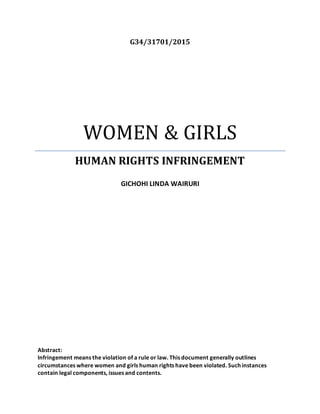 G34/31701/2015
WOMEN & GIRLS
HUMAN RIGHTS INFRINGEMENT
GICHOHI LINDA WAIRURI
Abstract:
Infringement means the violation of a rule or law. This document generally outlines
circumstances where women and girls human rights have been violated. Such instances
contain legal components, issues and contents.
 