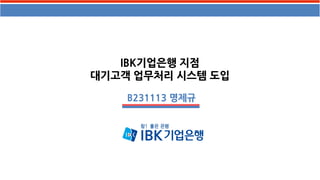 IBK기업은행 지점
대기고객 업무처리 시스템 도입
B231113 명제규
 