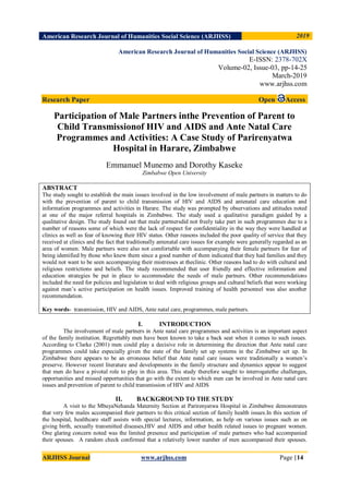 American Research Journal of Humanities Social Science (ARJHSS)R) 2019
ARJHSS Journal www.arjhss.com Page |14
American Research Journal of Humanities Social Science (ARJHSS)
E-ISSN: 2378-702X
Volume-02, Issue-03, pp-14-25
March-2019
www.arjhss.com
Research Paper Open Access
Participation of Male Partners inthe Prevention of Parent to
Child Transmissionof HIV and AIDS and Ante Natal Care
Programmes and Activities: A Case Study of Parirenyatwa
Hospital in Harare, Zimbabwe
Emmanuel Munemo and Dorothy Kaseke
Zimbabwe Open University
ABSTRACT
The study sought to establish the main issues involved in the low involvement of male partners in matters to do
with the prevention of parent to child transmission of HIV and AIDS and antenatal care education and
information programmes and activities in Harare. The study was prompted by observations and attitudes noted
at one of the major referral hospitals in Zimbabwe. The study used a qualitative paradigm guided by a
qualitative design. The study found out that male partnersdid not freely take part in such programmes due to a
number of reasons some of which were the lack of respect for confidentiality in the way they were handled at
clinics as well as fear of knowing their HIV status. Other reasons included the poor quality of service that they
received at clinics and the fact that traditionally antenatal care issues for example were generally regarded as an
area of women. Male partners were also not comfortable with accompanying their female partners for fear of
being identified by those who knew them since a good number of them indicated that they had families and they
would not want to be seen accompanying their mistresses at theclinic. Other reasons had to do with cultural and
religious restrictions and beliefs. The study recommended that user friendly and effective information and
education strategies be put in place to accommodate the needs of male partners. Other recommendations
included the need for policies and legislation to deal with religious groups and cultural beliefs that were working
against man‟s active participation on health issues. Improved training of health personnel was also another
recommendation.
Key words- transmission, HIV and AIDS, Ante natal care, programmes, male partners.
I. INTRODUCTION
The involvement of male partners in Ante natal care programmes and activities is an important aspect
of the family institution. Regrettably men have been known to take a back seat when it comes to such issues.
According to Clarke (2001) men could play a decisive role in determining the direction that Ante natal care
programmes could take especially given the state of the family set up systems in the Zimbabwe set up. In
Zimbabwe there appears to be an erroneous belief that Ante natal care issues were traditionally a women‟s
preserve. However recent literature and developments in the family structure and dynamics appear to suggest
that men do have a pivotal role to play in this area. This study therefore sought to interrogatethe challenges,
opportunities and missed opportunities that go with the extent to which men can be involved in Ante natal care
issues and prevention of parent to child transmission of HIV and AIDS
II. BACKGROUND TO THE STUDY
A visit to the MbuyaNehanda Maternity Section at Parirenyatwa Hospital in Zimbabwe demonstrates
that very few males accompanied their partners to this critical section of family health issues.In this section of
the hospital, healthcare staff assists with special lectures, information, as help on various issues such as on
giving birth, sexually transmitted diseases,HIV and AIDS and other health related issues to pregnant women.
One glaring concern noted was the limited presence and participation of male partners who had accompanied
their spouses. A random check confirmed that a relatively lower number of men accompanied their spouses.
 