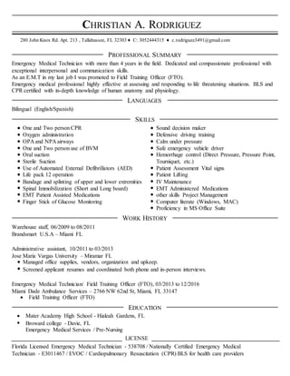 CHRISTIAN A. RODRIGUEZ
280 John Knox Rd. Apt. 213 , Tallahassee, FL 32303 ♦ C: 3052444315 ♦ c.rodriguez3491@gmail.com
PROFESSIONAL SUMMARY
Emergency Medical Technician with more than 4 years in the field. Dedicated and compassionate professional with
exceptional interpersonal and communication skills.
As an E.M.T in my last job I was promoted to Field Training Officer (FTO).
Emergency medical professional highly effective at assessing and responding to life threatening situations. BLS and
CPR certified with in-depth knowledge of human anatomy and physiology.
LANGUAGES
Bilingual (English/Spanish)
SKILLS
One and Two person CPR Sound decision maker
Oxygen administration Defensive driving training
OPA and NPA airways Calm under pressure
One and Two person use of BVM Safe emergency vehicle driver
Oral suction Hemorrhage control (Direct Pressure, Pressure Point,
Sterile Suction Tourniquet, etc.)
Use of Automated External Defibrillators (AED) Patient Assessment Vital signs
Life pack 12 operation Patient Lifting
Bandage and splinting of upper and lower extremities IV Maintenance
Spinal Immobilization (Short and Long board) EMT Administered Medications
EMT Patient Assisted Medications other skills Project Management
Finger Stick of Glucose Monitoring Computer literate (Windows, MAC)
Proficiency in MS Office Suite
WORK HISTORY
Warehouse staff, 06/2009 to 08/2011
Brandsmart U.S.A – Miami FL
Administrative assistant, 10/2011 to 03/2013
Jose Maria Vargas University – Miramar FL
Managed office supplies, vendors, organization and upkeep.
Screened applicant resumes and coordinated both phone and in-person interviews.
Emergency Medical Technician/ Field Training Officer (FTO), 03/2013 to 12/2016
Miami Dade Ambulance Services – 2766 NW 62nd St, Miami, FL 33147
 Field Training Officer (FTO)
EDUCATION
 Mater Academy High School - Hialeah Gardens, FL
 Broward college - Davie, FL
Emergency Medical Services / Pre-Nursing
_______________________________________ LICENSE _____________________________________________
Florida Licensed Emergency Medical Technician - 538708 / Nationally Certified Emergency Medical
Technician - E3011467 / EVOC / Cardiopulmonary Resuscitation (CPR) BLS for health care providers
 