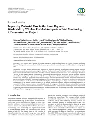 Research Article
Improving Perinatal Care in the Rural Regions
Worldwide by Wireless Enabled Antepartum Fetal Monitoring:
A Demonstration Project
Roberto Tapia-Conyer,1
Shelley Lyford,2
Rodrigo Saucedo,1
Michael Casale,2
Hector Gallardo,1
Karen Becerra,2
Jonathan Mack,2
Ricardo Mujica,1
Daniel Estrada,2
Antonio Sanchez,3
Ramon Sabido,3
Carlos Meier,2
and Joseph Smith2
1
Instituto Carlos Slim de la Salud, Insurgentes Sur 3500, 14060 Ciudad de M´exico, DF, Mexico
2
Gary and Mary West Health Institute, 10350 N Torrey Pines Road, La Jolla, CA 92037, USA
3
Servicios de Salud de Yucat´an, Calle 72, No. 463 Entre 53 y 55, Centro, 97000 Merida, YUC, Mexico
Correspondence should be addressed to Joseph Smith; jmsmith@westhealth.org
Received 18 October 2014; Accepted 13 December 2014
Academic Editor: Carlos De Las Cuevas
Copyright © 2015 Roberto Tapia-Conyer et al. This is an open access article distributed under the Creative Commons Attribution
License, which permits unrestricted use, distribution, and reproduction in any medium, provided the original work is properly
cited.
Background. Fetal and neonatal morbidity and mortality are significant problems in developing countries; remote maternal-
fetal monitoring offers promise in addressing this challenge. The Gary and Mary West Health Institute and the Instituto Carlos
Slim de la Salud conducted a demonstration project of wirelessly enabled antepartum maternal-fetal monitoring in the state of
Yucat´an, Mexico, to assess whether there were any fundamental barriers preventing deployment and use. Methods. Following
informed consent, high-risk pregnant women at 27–29 weeks of gestation at the Chemax primary clinic participated in remote
maternal-fetal monitoring. Study participants were randomized to receive either prototype wireless monitoring or standard-of-
care. Feasibility was evaluated by assessing technical aspects of performance, adherence to monitoring appointments, and response
to recommendations. Results. Data were collected from 153 high-risk pregnant indigenous Mayan women receiving either remote
monitoring (𝑛 = 74) or usual standard-of-care (𝑛 = 79). Remote monitoring resulted in markedly increased adherence (94.3%
versus 45.1%). Health outcomes were not statistically different in the two groups. Conclusions. Remote maternal-fetal monitoring
is feasible in resource-constrained environments and can improve maternal compliance for monitoring sessions. Improvement
in maternal-fetal health outcomes requires integration of such technology into sociocultural context and addressing logistical
challenges of access to appropriate emergency services.
1. Introduction
While most historical efforts to improve health outcomes in
rural communities across the world have focused on pre-
vention and treatment of infectious disease, in recent years
attention has turned to noncommunicable disease, as well as
maternal-child health (MCH). Within Mexico, the nation-
wide strategy Equal Start in Life was implemented in 2001
to enable pregnant women and families to access quality
health services [1]. The Equal Start in Life program is
focused on achieving universal coverage and equal quality
care conditions to women during pregnancy, childbirth, and
postpartum, as well as to children (boys and girls) from birth
through two years of age. This program, which included
mobile health units, increased roles of community healthcare
workers (CHWs), enhanced family planning services, and
made significant advances in regard to maternal and child
mortality. In 2007, the Instituto Carlos Slim de la Salud
(ICSS), part of the Carlos Slim Foundation, which was estab-
lished to create sustainable health initiatives for Mexico and
Latin America, developed the AMANECE model to improve
MCH outcomes [2]. Like the Equal Start in Life program,
the AMANECE model focuses on maternal and newborn
care, and that operates in joint partnership with the federal
Hindawi Publishing Corporation
International Journal of Telemedicine and Applications
Volume 2015,Article ID 794180, 10 pages
http://dx.doi.org/10.1155/2015/794180
 