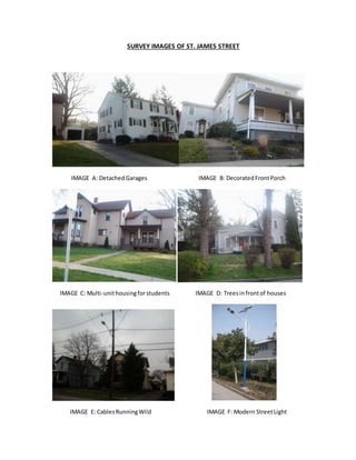 SURVEY IMAGES OF ST. JAMES STREET
IMAGE A: DetachedGarages IMAGE B: DecoratedFrontPorch
IMAGE C: Multi-unithousingforstudents IMAGE D: Treesinfrontof houses
IMAGE E: CablesRunningWild IMAGE F: Modern StreetLight
 