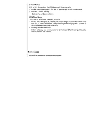 School Nurse
8/09 to 7/11 Brownsburg East Middle school, Brownsburg, In
 Provide triage nursing for 6th, 7th and 8th grade school for 300 plus students.
 Pediatric Diabetic nursing
 State and Local Documentation.
LPN Floor Nurse
10/07 to 8/10 Manorcare Prestwick, Avon, In
 Charge nurse for up to 35 patients per unit providing every aspect of patient care
from IVS, G Tubes, wound care, care plans along with managing CNA’s. Adhere to
all compliances of Medicine dispensing
 Charting and Documentation
 Patient advocacy and communication’s to Doctors and Family along with quality
one on one time with patients.
References
Impeccable References are available on request.
 