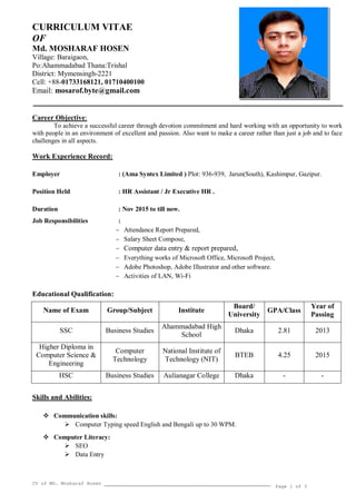 CV of MD. Mosharaf Hosen
Page 1 of 3
CURRICULUM VITAE
OF
Md. MOSHARAF HOSEN
Village: Baraigaon,
Po:Ahammadabad Thana:Trishal
District: Mymensingh-2221
Cell: +88-01733168121, 01710400100
Email: mosarof.byte@gmail.com
Career Objective:
To achieve a successful career through devotion commitment and hard working with an opportunity to work
with people in an environment of excellent and passion. Also want to make a career rather than just a job and to face
challenges in all aspects.
Work Experience Record:
Employer : (Ama Syntex Limited ) Plot: 936-939, Jarun(South), Kashimpur, Gazipur.
Position Held : HR Assistant / Jr Executive HR .
Duration : Nov 2015 to till now.
Job Responsibilities :
 Attendance Report Prepared,
 Salary Sheet Compose,
 Computer data entry & report prepared,
 Everything works of Microsoft Office, Microsoft Project,
 Adobe Photoshop, Adobe Illustrator and other software.
 Activities of LAN, Wi-Fi
Educational Qualification:
Name of Exam Group/Subject Institute
Board/
University
GPA/Class
Year of
Passing
SSC Business Studies
Ahammadabad High
School
Dhaka 2.81 2013
Higher Diploma in
Computer Science &
Engineering
Computer
Technology
National Institute of
Technology (NIT)
BTEB 4.25 2015
HSC Business Studies Aulianagar College Dhaka - -
Skills and Abilities:
 Communication skills:
 Computer Typing speed English and Bengali up to 30 WPM.
 Computer Literacy:
 SEO
 Data Entry
 