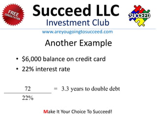 Another Example
• $6,000 balance on credit card
• 22% interest rate
72 = 3.3 years to double debt
22%
Succeed LLC
Investment Club
www.areyougoingtosucceed.com
Make It Your Choice To Succeed!
 