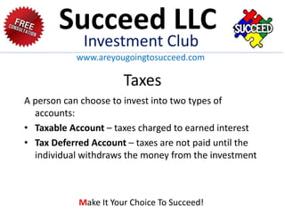 Taxes
A person can choose to invest into two types of
accounts:
• Taxable Account – taxes charged to earned interest
• Tax Deferred Account – taxes are not paid until the
individual withdraws the money from the investment
Succeed LLC
Investment Club
www.areyougoingtosucceed.com
Make It Your Choice To Succeed!
 