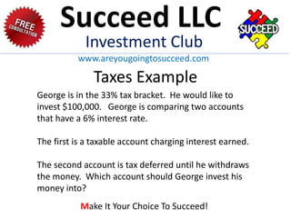 Taxes Example
George is in the 33% tax bracket. He would like to
invest $100,000. George is comparing two accounts
that have a 6% interest rate.
The first is a taxable account charging interest earned.
The second account is tax deferred until he withdraws
the money. Which account should George invest his
money into?
Succeed LLC
Investment Club
www.areyougoingtosucceed.com
Make It Your Choice To Succeed!
 