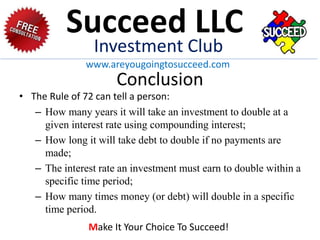Conclusion
• The Rule of 72 can tell a person:
– How many years it will take an investment to double at a
given interest rate using compounding interest;
– How long it will take debt to double if no payments are
made;
– The interest rate an investment must earn to double within a
specific time period;
– How many times money (or debt) will double in a specific
time period.
Succeed LLC
Investment Club
www.areyougoingtosucceed.com
Make It Your Choice To Succeed!
 