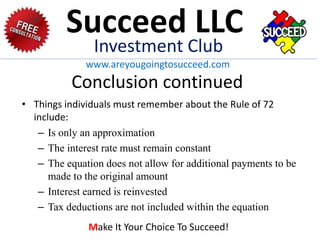 Conclusion continued
• Things individuals must remember about the Rule of 72
include:
– Is only an approximation
– The interest rate must remain constant
– The equation does not allow for additional payments to be
made to the original amount
– Interest earned is reinvested
– Tax deductions are not included within the equation
Succeed LLC
Investment Club
www.areyougoingtosucceed.com
Make It Your Choice To Succeed!
 