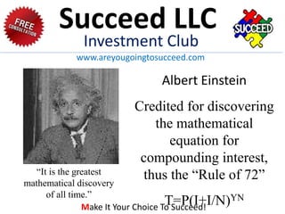 “It is the greatest
mathematical discovery
of all time.”
Albert Einstein
Credited for discovering
the mathematical
equation for
compounding interest,
thus the “Rule of 72”
T=P(I+I/N)YN
Succeed LLC
Investment Club
www.areyougoingtosucceed.com
Make It Your Choice To Succeed!
 