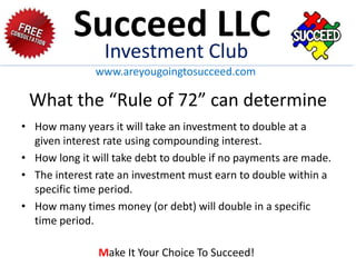 What the “Rule of 72” can determine
• How many years it will take an investment to double at a
given interest rate using compounding interest.
• How long it will take debt to double if no payments are made.
• The interest rate an investment must earn to double within a
specific time period.
• How many times money (or debt) will double in a specific
time period.
Succeed LLC
Investment Club
www.areyougoingtosucceed.com
Make It Your Choice To Succeed!
 