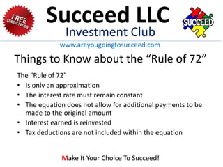 Things to Know about the “Rule of 72”
The “Rule of 72”
• Is only an approximation
• The interest rate must remain constant
• The equation does not allow for additional payments to be
made to the original amount
• Interest earned is reinvested
• Tax deductions are not included within the equation
Succeed LLC
Investment Club
www.areyougoingtosucceed.com
Make It Your Choice To Succeed!
 