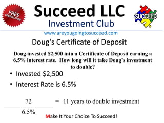 Doug’s Certificate of Deposit
• Invested $2,500
• Interest Rate is 6.5%
72 = 11 years to double investment
6.5%
Doug invested $2,500 into a Certificate of Deposit earning a
6.5% interest rate. How long will it take Doug’s investment
to double?
Succeed LLC
Investment Club
www.areyougoingtosucceed.com
Make It Your Choice To Succeed!
 