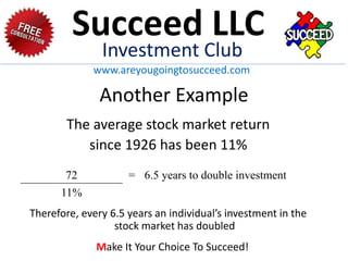 Another Example
The average stock market return
since 1926 has been 11%
Therefore, every 6.5 years an individual’s investment in the
stock market has doubled
72 = 6.5 years to double investment
11%
Succeed LLC
Investment Club
www.areyougoingtosucceed.com
Make It Your Choice To Succeed!
 