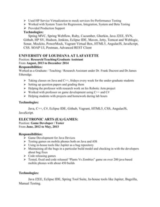  Used HP Service Virtualization to mock services fro Performance Testing
 Worked with System Team for Regression, Integration, System and Beta Testing
 Provided Production Support
Technologies:
Spring MVC, Spring Webflow, Ruby, Cucumber, Gherkin, Java J2EE, SVN,
Github, HP SV, Hudson, Jenkins, Eclipse IDE, Maven, Jetty, Tomcat and Weblogic,
Sonar, Mockito, PowerMock, Vagrant Virtual Box, HTML5, AngularJS, JavaScript,
CSS. SOAP UI, Postman, Advanced REST Client
UNIVERSITY OF LOUISIANA AT LAFAYETTE
Position: Research/Teaching/Graduate Assistant
From August, 2013 to December 2014
Responsibilities:
Worked as a Graduate / Teaching / Research Assistant under Dr. Frank Ducrest and Dr.James
Etheredge.
 Taking classes on Java and C++, fridays every week for the under-graduate students
 Setting up question papers and grading them
 Helping the professor with research work on his Robotic Arm project
 Worked with professor on game development using C++ and C#
 Helping students with projects and homework during lab hours
Technologies:
Java, C++, C#, Eclipse IDE, Github, Vagrant, HTML5, CSS, AngularJS,
JavaScript.
ELECTRONIC ARTS (EA) GAMES:
Position: Game Developer / Tester
From June, 2012 to May, 2013
Responsibilities:
 Game Development for Java Devices
 Testing games on mobile phones both on Java and iOS
 Using in-house tools like Jupiter as a bug repository
 Maintaining all the bugs in a particular build model and checking in with the developers
about bug fixes
 Code releasing games
 Tested, fixed and code released “Plants Vs Zombies” game on over 200 java based
mobile phones with about 450 builds
Technologies:
Java J2EE, Eclipse IDE, Spring Tool Suite, In-house tools like Jupiter, Bugzilla,
Manual Testing.
 