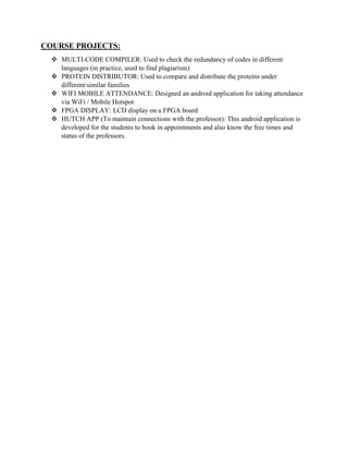 COURSE PROJECTS:
 MULTI-CODE COMPILER: Used to check the redundancy of codes in different
languages (in practice, used to find plagiarism)
 PROTEIN DISTRIBUTOR: Used to compare and distribute the proteins under
different/similar families
 WIFI MOBILE ATTENDANCE: Designed an android application for taking attendance
via WiFi / Mobile Hotspot
 FPGA DISPLAY: LCD display on a FPGA board
 HUTCH APP (To maintain connections with the professor): This android application is
developed for the students to book in appointments and also know the free times and
status of the professors.
 