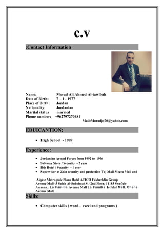 c.v
Contact Information:
Name: Morad Ali Ahmed Al-tawlbah
Date of Birth: 7 – 1 - 1977
Place of Birth: Jordan
Nationality: Jordanian
Marital status married
Phone number: +962797270481
Mail:Moradjo70@yahoo.com
EDUICANTION:
• High School - 1989
Experience:
• Jordanian Armed Forces from 1992 to 1996
• Safeway Store / Security - 2 year
• Ibis Hotel / Security - 1 year
• Supervisor at Zain security and protection Taj Mall Mecca Mall and
Alqasr Metro pole Plaza Hotel ATICO Fakhreldin Group
Avenue Mall- 5 Salah Al-Suheimat St -2nd Floor, 11185 Swefieh-
Amman.. La Familia Avenue Mall La Familia Istiklal Mall. Ohana
Avenue Mall
Skills:
• Computer skills ( word – excel and programs )
 