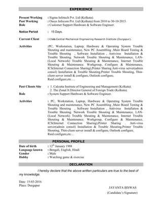 JAYANTA BISWAS
EXPERIENCE
Present Working : Sigma Infotech Pvt. Ltd (Kolkata).
Past Working : Oasys Infocom Pvt. Ltd (Kolkata) from 2010 to 30-10-2015.
Role : Customer Support Hardware & Software Engineer.
Notice Period : 15 Days.
Current Client : CSIR-Central Mechanical Engineering Research Institute (Durgapur).
Activities :PC, Workstation, Laptop, Hardware & Operating System Trouble
Shouting and maintenance, New PC Assembling ,Main Board Testing &
Trouble Shouting , Software Installation , Antivirus Installation &
Trouble Shouting. Network Trouble Shouting & Maintenance, LAN-
(Local Network) Trouble Shouting & Maintenance, Internet Trouble
Shouting & Maintenance. Workgroup, Configure & Maintenance,
ICS(Internet Connection Sharing),Printer Sharing.Anti-virus server(admin
consol) Installation & Trouble Shouting,Printer Trouble Shouting, Thin-
client server install & configure, Outlook configure,
Raid configure,etc….
Past Clients Site : 1. Calcutta Institute of Engineering and Management (Kolkata).
2. The Zonal Jt.Director General of Foreign Trade (Kolkata).
Role : System Support Hardware & Software Engineer.
Activities : PC, Workstation, Laptop, Hardware & Operating System Trouble
Shouting and maintenance, New PC Assembling ,Main Board Testing &
Trouble Shouting , Software Installation , Antivirus Installation &
Trouble Shouting. Network Trouble Shouting & Maintenance, LAN-
(Local Network) Trouble Shouting & Maintenance, Internet Trouble
Shouting & Maintenance. Workgroup, Configure & Maintenance,
ICS(Internet Connection Sharing),Printer Sharing . Anti-virus
server(admin consol) Installation & Trouble Shouting,Printer Trouble
Shouting, Thin-client server install & configure, Outlook configure,
Raid configure,etc…
PERSONAL PROFILE
Date of birth : 12th
January 1988
Language known : Bengali, English, Hindi
Gender : Male
Hobby : Watching game & exercise
DECLARATION
I hereby declare that the above written particulars are true to the best of
my knowledge.
Date: 15-03-2016
Place: Durgapur
(Candidate’s Signature)
 