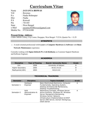 Curriculum Vitae
Name : JAYANTA BISWAS
Vill : Rowtara
P.o : Nadia Bishnupur
Dist : Nadia
P.S : Kotwali
Pin : 741103
State : West Bengal
e-Mail : jayanta2010biswas@gmail.com
Mobile No. : 9733616300
Present living Address :
CSIR-CMERI Colony, City Center, Durgapur, West Bengal- 713216, Quarter No. = E-29
SYNOPSYS
 A result oriented professional with 6 years in Computer Hardware & Software with Basic
Network Maintenance experience.
Currently working with Sigma Infotech Pvt. Ltd (Kolkata), as Customer Support Hardware
and Software Engineer.
ACADEMIA
Discipline Year of Passing Board/ University Name Grade
B.A 2008 University of Kalyani B
Higher Secondary 2005 W.B.C.H.S.E B
Madhyamik(10th) 2003 W.B.H.S.E P
TECHINICAL TRAINING
Semester Discipline Topics Included Grade
Semester-1
Hardware
Engineer
Basic Electricity& Electronics, Computer
Fundamentals, Operating System,
Desktop Architecture& Maintenance,
Desktop Troubleshooting.
A
Semester-2
N/W
Administration &
Engineer
Networking Concepts, Windows Server
Active Directory, Windows XP, Windows
Server Managing & Maintaining,
Windows Server, Network,
Infrastructure Implementation & DHCP
Server DNS Server, Domain Workgroup,
Client Server
A
 