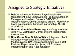 Assigned to Strategic Initiatives
 Deluxe – Lawson Software Payroll application
replacement, new ChexSystems Product/Customer
Management system, Deluxe’s SAP-FI/CO
implementation, Client Database project, MarketFlex
branding capability, Microsoft partnership, NEBS
acquisition
 Gander Mountain – Retek migration/upgrade from
v8 to v12, Distribution Center system replacement
assessment
 Blue Cross Blue Shield of MN – Integrated Health
Management project, Distribution Portal
Modernization, UM Operational Efficiencies & UM
Platform Replacement projects, HP Exstream
Implementation and Rationalization
 