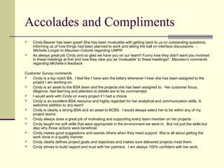 Accolades and Compliments
 Cindy Beaver has been great! She has been invaluable with getting back to us on outstanding questions,
informing us of how things had been planned to work and taking the ball on interface discussions. -
Michelle Longar to Maureen Colomb regarding UMPR
 As always great job Cindy and so glad we have you on our team!! Funny how they didn't want you involved
in these meetings at first and now they view you as 'invaluable' to these meetings!! Maureen’s comments
regarding Michelle’s feedback
Customer Survey comments
 Cindy is a top notch BA. I feel like I have won the lottery whenever I hear she has been assigned to the
project I am working on.
 Cindy is an asset to the BSA team and the projects she has been assigned to. Her customer focus,
diligence, fast learning and attention to details are to be commended.
 I would work with Cindy on every project if I had a choice
 Cindy is an excellent BSA resource and highly regarded for her analytical and communication skills. A
welcome addition to any team!
 Cindy is clearly a strong BSA and an asset to BCBS. I would always select her to be within any of my
project teams.
 Cindy always does a great job of motivating and supporting every team member on her projects
 Cindy taught me soft skills that were appropriate in the environment we were in. But not just the skills but
also why those actions were beneficial.
 Cindy makes good suggestions and assists others when they need support. She is all about getting the
work done in a quality manner.
 Cindy clearly defines project goals and objectives and makes sure delivered projects meet them.
 Cindy strives to build rapport and trust with her partners. I am always 100% confident with her work.
 