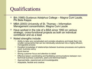 Qualifications
 BA (1985) Gustavus Adolphus College – Magna Cum Laude,
Phi Beta Kappa
 MBA (2003) University of St. Thomas – Information
Management concentration, Magna Cum Laude
 Have worked in the role of a BSA since 1993 on various
strategic, cross-functional projects as both an individual
contributor and as a lead
 Noted strengths include:
 Ability to take very complicated and complex situations and break them into
smaller components that can be individually solutioned into a highly efficient,
manageable process
 Excellent knowledge of relationships between business processes and systems
used, business savvy
 Quick learner
 Strong customer focus and attention to detail
 Effective liaison coordinating and facilitating communications between non-
technical business customers, peers and technical teams
 Approachable, experienced and knowledgeable
 Adaptable, flexible and creative
 