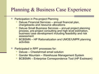 Planning & Business Case Experience
 Participation in Pre-project Planning
 Deluxe Financial Services – annual financial plan,
chargebacks and resource allocations
 Deluxe Small Business Services – annual project planning
process, pre-project consulting and high level estimation,
business case development including feasibility and risk
assessment
 BCBSMN – HP Rationalization and UMOE/UMPR planning
activities
 Participated in RPF processes for:
 Deluxe – Cheetahmail email solution
 Gander Mountain – Warehouse Management System
 BCBSMN – Enterprise Correspondence Tool (HP Exstream)
 
