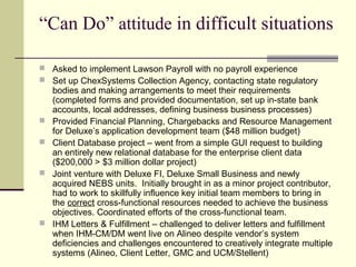 “Can Do” attitude in difficult situations
 Asked to implement Lawson Payroll with no payroll experience
 Set up ChexSystems Collection Agency, contacting state regulatory
bodies and making arrangements to meet their requirements
(completed forms and provided documentation, set up in-state bank
accounts, local addresses, defining business business processes)
 Provided Financial Planning, Chargebacks and Resource Management
for Deluxe’s application development team ($48 million budget)
 Client Database project – went from a simple GUI request to building
an entirely new relational database for the enterprise client data
($200,000 > $3 million dollar project)
 Joint venture with Deluxe FI, Deluxe Small Business and newly
acquired NEBS units. Initially brought in as a minor project contributor,
had to work to skillfully influence key initial team members to bring in
the correct cross-functional resources needed to achieve the business
objectives. Coordinated efforts of the cross-functional team.
 IHM Letters & Fulfillment – challenged to deliver letters and fulfillment
when IHM-CM/DM went live on Alineo despite vendor’s system
deficiencies and challenges encountered to creatively integrate multiple
systems (Alineo, Client Letter, GMC and UCM/Stellent)
 