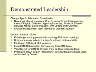 Demonstrated Leadership
Change Agent / Advocate / Cheerleader
 New applications/processes: ChexSystems Product Management,
Lawson Payroll, Collection Agency processes, Financial Shared
Services Model, Salesforce.com, IHM Letters and Fulfillment
 Change Management team member at Gander Mountain
Mentor / Advisor / Guide
 Knowledge sharing presentations during BSA team meetings
 Book summaries to build the team’s soft and technical skills
 Facilitated BSA book club sessions
 Lead 2010 Collaboration Competency BSA COE team
 Volunteered for 2012 IT Division View on Blue response team
 Presented brown bag on “Transitions” to fellow team members when
outsourced by Deluxe
 