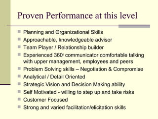 Proven Performance at this level
 Planning and Organizational Skills
 Approachable, knowledgeable advisor
 Team Player / Relationship builder
 Experienced 360o
communicator comfortable talking
with upper management, employees and peers
 Problem Solving skills – Negotiation & Compromise
 Analytical / Detail Oriented
 Strategic Vision and Decision Making ability
 Self Motivated - willing to step up and take risks
 Customer Focused
 Strong and varied facilitation/elicitation skills
 