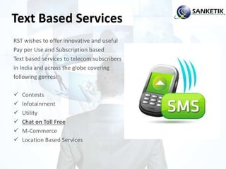 Text Based Services
RST wishes to offer innovative and useful
Pay per Use and Subscription based
Text based services to telecom subscribers
in India and across the globe covering
following genres:
 Contests
 Infotainment
 Utility
 Chat on Toll Free
 M-Commerce
 Location Based Services
 
