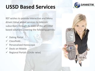 USSD Based Services
RST wishes to provide Interactive and Menu
driven Value added services to telecom
subscribers through its state of the art USSD
based solutions covering the following genres:
 Dating Portal
 Classifieds
 Personalized Horoscope
 Deals on Mobile
 Regional Portals (Circle- wise)
 
