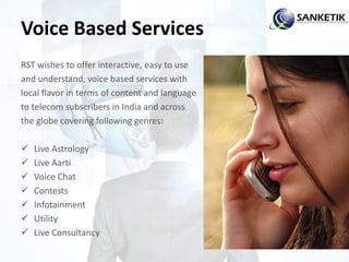 Voice Based Services
RST wishes to offer interactive, easy to use
and understand, voice based services with
local flavor in terms of content and language
to telecom subscribers in India and across
the globe covering following genres:
 Live Astrology
 Live Aarti
 Voice Chat
 Contests
 Infotainment
 Utility
 Live Consultancy
 