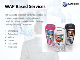 WAP Based Services
RST wishes to offer Rich content on mobile to
telecom subscribers in India and across
the globe through its WAP based offerings
covering following categories:
 Wallpapers
 Animations
 Videos
 Games
 Full Tracks
 Ringtones
 