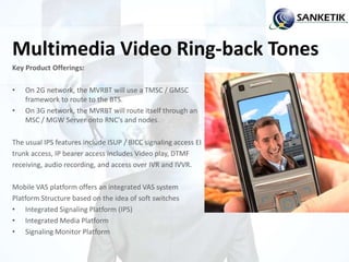 Multimedia Video Ring-back Tones
Key Product Offerings:
• On 2G network, the MVRBT will use a TMSC / GMSC
framework to route to the BTS.
• On 3G network, the MVRBT will route itself through an
MSC / MGW Server onto RNC's and nodes.
The usual IPS features include ISUP / BICC signaling access EI
trunk access, IP bearer access includes Video play, DTMF
receiving, audio recording, and access over IVR and IVVR.
Mobile VAS platform offers an integrated VAS system
Platform Structure based on the idea of soft switches
• Integrated Signaling Platform (IPS)
• Integrated Media Platform
• Signaling Monitor Platform
 