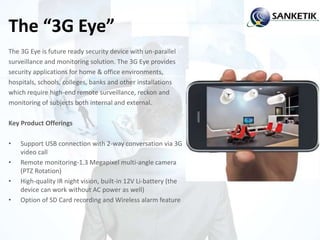 The “3G Eye”
The 3G Eye is future ready security device with un-parallel
surveillance and monitoring solution. The 3G Eye provides
security applications for home & office environments,
hospitals, schools, colleges, banks and other installations
which require high-end remote surveillance, reckon and
monitoring of subjects both internal and external.
Key Product Offerings
• Support USB connection with 2-way conversation via 3G
video call
• Remote monitoring-1.3 Megapixel multi-angle camera
(PTZ Rotation)
• High-quality IR night vision, built-in 12V Li-battery (the
device can work without AC power as well)
• Option of SD Card recording and Wireless alarm feature
 