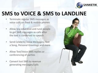 SMS to VOICE & SMS to LANDLINE
• Terminate regular SMS messages as
voice calls on fixed & mobile phones
• Allow less educated and rural people
to get SMS messages as calls after
the text is converted to speech
• Send Celebrity Voice Messages, Text
a Song, Personal Greetings and more
• Allow Text/Voice SMS replies or
conferencing of parties
• Convert lost SMS to revenue
generating messages/calls
 