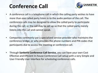 Conference Call
• A conference call is a telephone call in which the calling party wishes to have
more than one called party listen in to the audio portion of the call. The
conference calls may be designed to allow the called party to participate
during the call, or the call may be set up so that the called party merely
listens into the call and cannot speak.
• Companies commonly use a specialized service provider who maintains the
conference bridge, or who provides the phone numbers and PIN codes that
participants dial to access the meeting or conference call.
• Through Sanketik Conference Call Service, you can have your own Cost
Effective and Efficient In-house Conference Call setup with a very Simple and
User Friendly User Interface for scheduling conference calls.
 