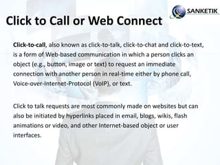 Click to Call or Web Connect
Click-to-call, also known as click-to-talk, click-to-chat and click-to-text,
is a form of Web-based communication in which a person clicks an
object (e.g., button, image or text) to request an immediate
connection with another person in real-time either by phone call,
Voice-over-Internet-Protocol (VoIP), or text.
Click to talk requests are most commonly made on websites but can
also be initiated by hyperlinks placed in email, blogs, wikis, flash
animations or video, and other Internet-based object or user
interfaces.
 